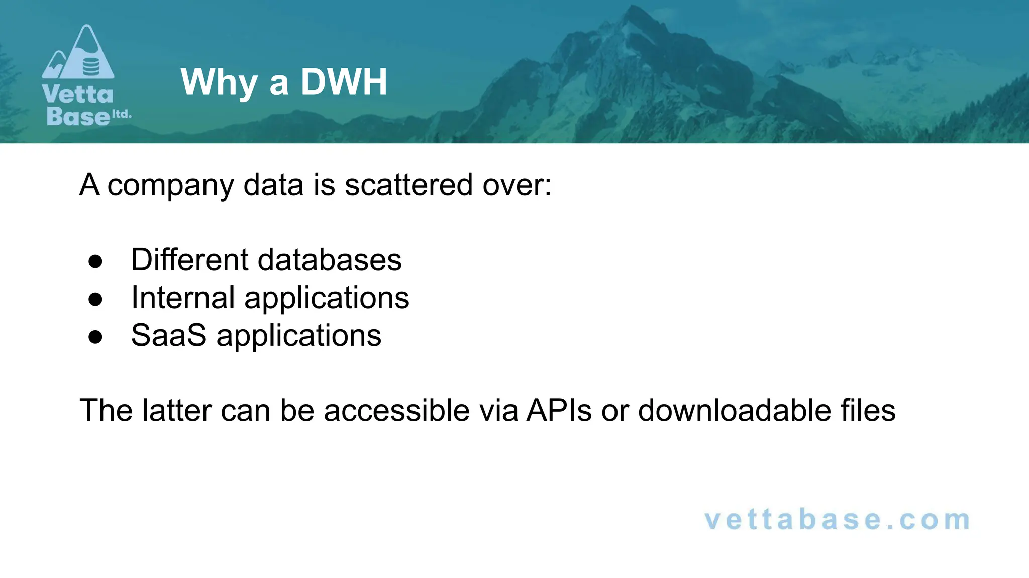 A company data is scattered over:
● Different databases
● Internal applications
● SaaS applications
The latter can be accessible via APIs or downloadable files
Why a DWH
 