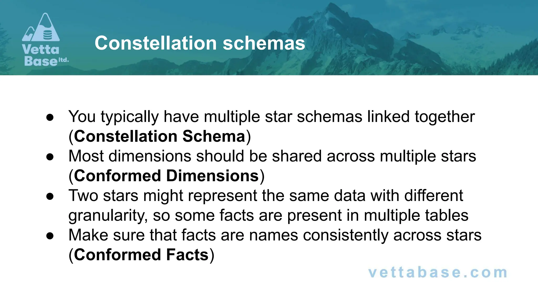 ● You typically have multiple star schemas linked together
(Constellation Schema)
● Most dimensions should be shared across multiple stars
(Conformed Dimensions)
● Two stars might represent the same data with different
granularity, so some facts are present in multiple tables
● Make sure that facts are names consistently across stars
(Conformed Facts)
Constellation schemas
 