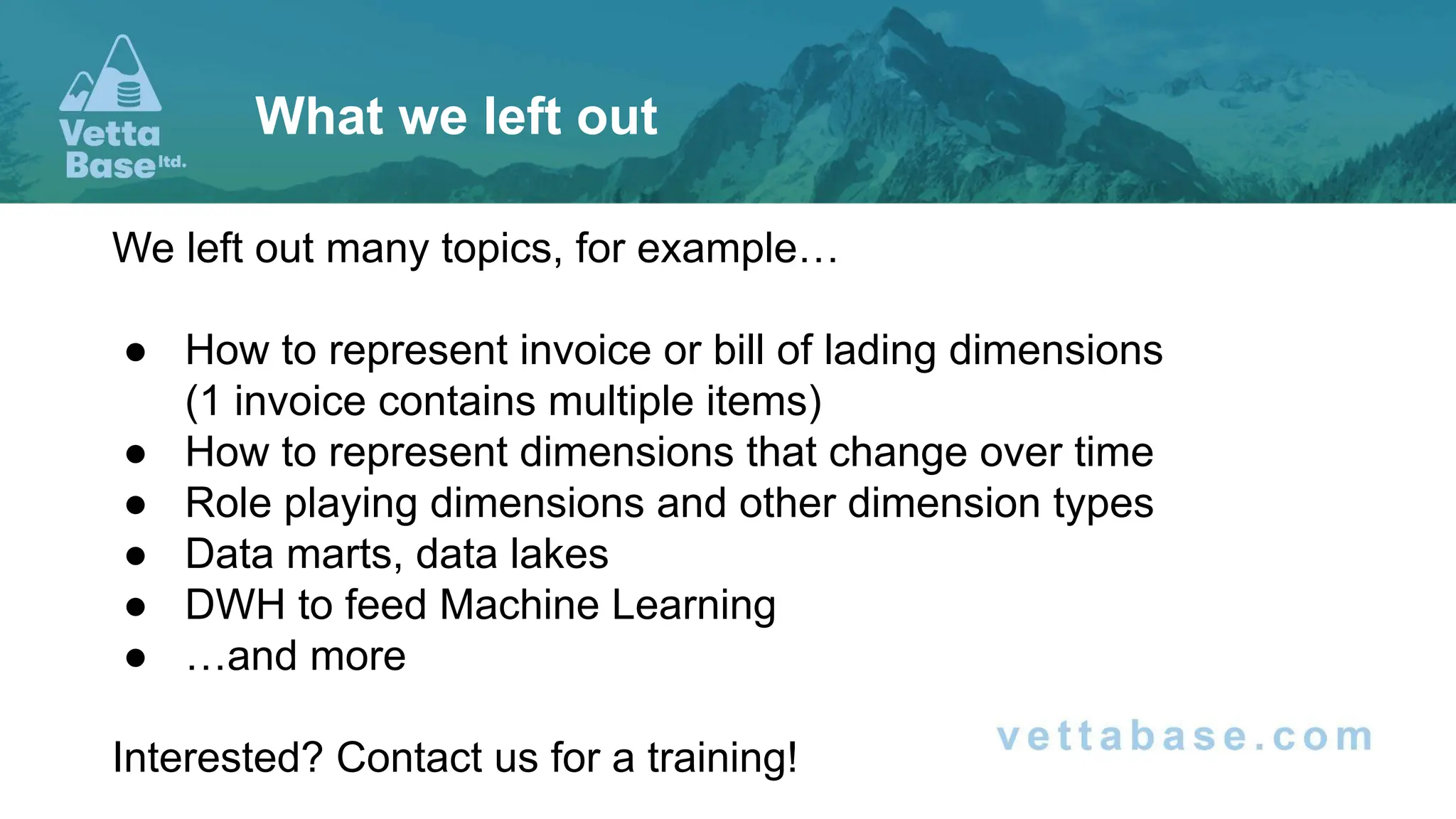 We left out many topics, for example…
● How to represent invoice or bill of lading dimensions
(1 invoice contains multiple items)
● How to represent dimensions that change over time
● Role playing dimensions and other dimension types
● Data marts, data lakes
● DWH to feed Machine Learning
● …and more
Interested? Contact us for a training!
What we left out
 