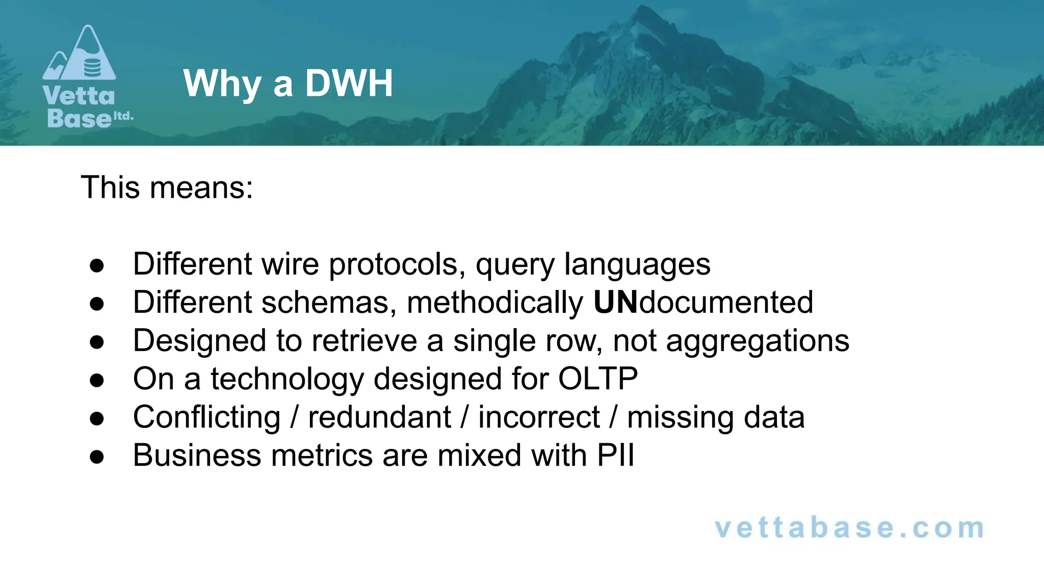 This means:
● Different wire protocols, query languages
● Different schemas, methodically UNdocumented
● Designed to retrieve a single row, not aggregations
● On a technology designed for OLTP
● Conflicting / redundant / incorrect / missing data
● Business metrics are mixed with PII
Why a DWH
 