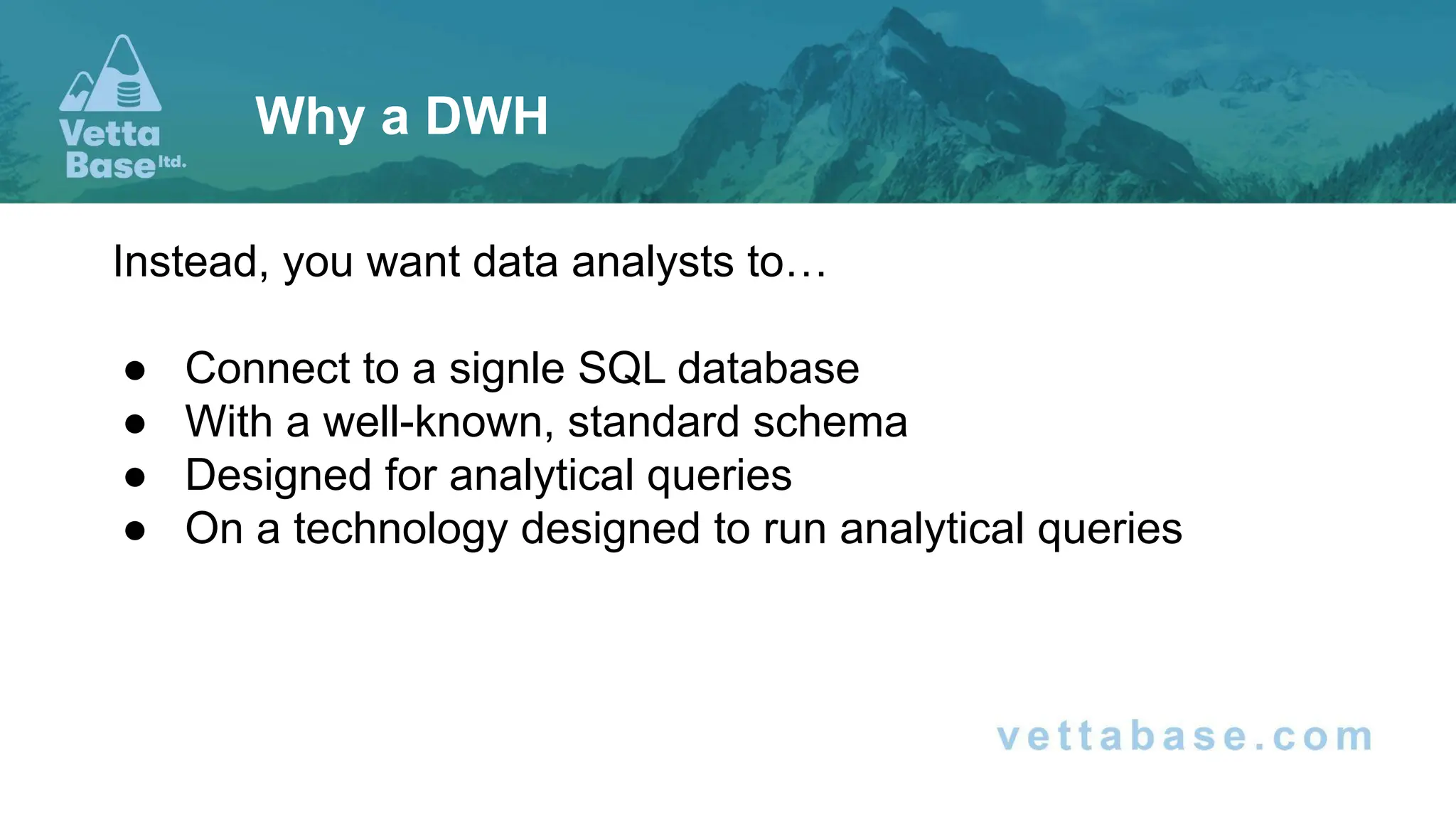 Instead, you want data analysts to…
● Connect to a signle SQL database
● With a well-known, standard schema
● Designed for analytical queries
● On a technology designed to run analytical queries
Why a DWH
 