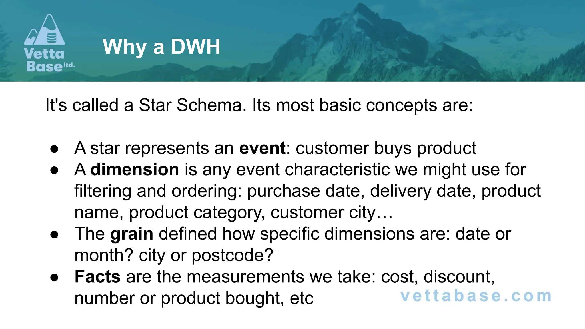 It's called a Star Schema. Its most basic concepts are:
● A star represents an event: customer buys product
● A dimension is any event characteristic we might use for
filtering and ordering: purchase date, delivery date, product
name, product category, customer city…
● The grain defined how specific dimensions are: date or
month? city or postcode?
● Facts are the measurements we take: cost, discount,
number or product bought, etc
Why a DWH
 