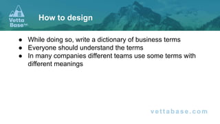● While doing so, write a dictionary of business terms
● Everyone should understand the terms
● In many companies different teams use some terms with
different meanings
How to design
 