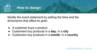 Modify the event statement by adding the time and the
dimensions that affect its grain
● A customer buys a product
● Customers buy products in a day, in a city
● Customers buy products in a month, in a country
How to design
 