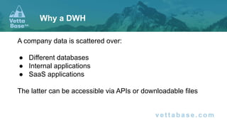 A company data is scattered over:
● Different databases
● Internal applications
● SaaS applications
The latter can be accessible via APIs or downloadable files
Why a DWH
 