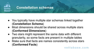 ● You typically have multiple star schemas linked together
(Constellation Schema)
● Most dimensions should be shared across multiple stars
(Conformed Dimensions)
● Two stars might represent the same data with different
granularity, so some facts are present in multiple tables
● Make sure that facts are names consistently across stars
(Conformed Facts)
Constellation schemas
 
