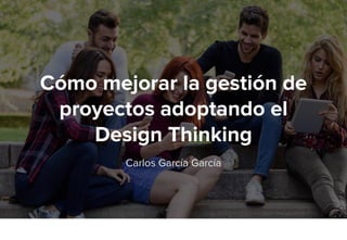 Cómo mejorar la gestión de
proyectos adoptando el
Design Thinking
Carlos García García
 