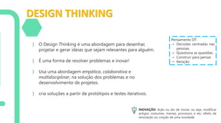 DESIGN THINKING
} O Design Thinking é uma abordagem para desenhar,
projetar e gerar ideias que sejam relevantes para alguém.
} É uma forma de resolver problemas e inovar!
} Usa uma abordagem empática, colaborativa e
multidisciplinar, na solução dos problemas e no
desenvolvimento de projetos.
} cria soluções a partir de protótipos e testes iterativos.
INOVAÇÃO: Ação ou ato de inovar, ou seja, modificar
antigos costumes, manias, processos e etc; efeito de
renovação ou criação de uma novidade.
Pensamento DT:
→ Decisões centradas nas
pessoas.
→ Questiona as questões
→ Construir para pensar
→ Iteração
 
