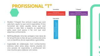 PROFISSIONAL “T”
} Modelo T-Shaped: Eixo vertical é aquilo que você
sabe bem, aquilo no que você é especialista. O Eixo
horizontal são todos aqueles temas que você
conhece e sabe falar a respeito, as experiências
pelos quais você passou e fez com que você
adquirisse conhecimento.
} Perfil Equilibrado: Uma das vantagens mais claras de
ter tal perfil está no fato de que o profissional conta
com os benefícios de ser especialista e generalista;
} Capacidade de colaboração: Com conhecimentos
extensos sobre várias áreas, mesmo atuando em
uma posição de especialista, o profissional tem
mais insumos para colaborar com outros;
 