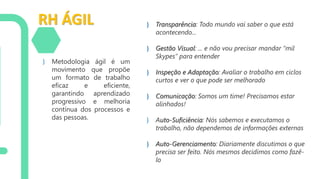 RH ÁGIL
} Metodologia ágil é um
movimento que propõe
um formato de trabalho
eficaz e eficiente,
garantindo aprendizado
progressivo e melhoria
contínua dos processos e
das pessoas.
} Transparência: Todo mundo vai saber o que está
acontecendo...
} Gestão Visual: ... e não vou precisar mandar “mil
Skypes” para entender
} Inspeção e Adaptação: Avaliar o trabalho em ciclos
curtos e ver o que pode ser melhorado
} Comunicação: Somos um time! Precisamos estar
alinhados!
} Auto-Suficiência: Nós sabemos e executamos o
trabalho, não dependemos de informações externas
} Auto-Gerenciamento: Diariamente discutimos o que
precisa ser feito. Nós mesmos decidimos como fazê-
lo
 