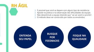 RH ÁGIL
} É possível que você se depare com algum tipo de resistência;
} Aposte na prática e na observação das dificuldades da equipe;
} Não desestimule a equipe dizendo que “vai ser assim e pronto”;
} O método deve ser construído por todos os envolvidos;
ENTENDA
SEU PAPEL
BUSQUE
POR
FEEDBACKS
FOQUE NA
QUALIDADE
 