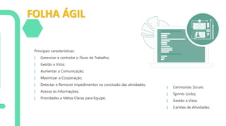 FOLHA ÁGIL
Principais características:
} Gerenciar e controlar o Fluxo de Trabalho;
} Gestão a Vista;
} Aumentar a Comunicação;
} Maximizar a Cooperação;
} Detectar e Remover impedimentos na conclusão das atividades;
} Acesso às Informações;
} Prioridades e Metas Claras para Equipe;
} Cerimonias Scrum;
} Sprints (ciclo);
} Gestão a Vista;
} Cartões de Atividades;
 