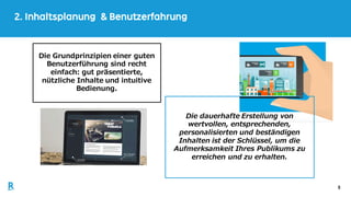 5
2. Inhaltsplanung & Benutzerfahrung
Die dauerhafte Erstellung von
wertvollen, entsprechenden,
personalisierten und beständigen
Inhalten ist der Schlüssel, um die
Aufmerksamkeit Ihres Publikums zu
erreichen und zu erhalten.
Die Grundprinzipien einer guten
Benutzerführung sind recht
einfach: gut präsentierte,
nützliche Inhalte und intuitive
Bedienung.
 