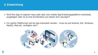 6
3. Entwicklung
Ø Wird Ihre App im eigenen Haus oder über eine mobile App-Erstellungsplattform entwickelt,
ausgelagert oder ist es eine Kombination aus diesen drei Lösungen?
Ø Für welche Plattformen soll die App entwickelt werden - muss sie auf Android, iOS, Windows,
MacOS, Web etc. verfügbar sein?
 