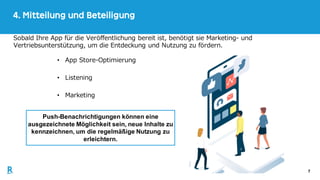 7
4. Mitteilung und Beteiligung
Sobald Ihre App für die Veröffentlichung bereit ist, benötigt sie Marketing- und
Vertriebsunterstützung, um die Entdeckung und Nutzung zu fördern.
Push-Benachrichtigungen können eine
ausgezeichnete Möglichkeit sein, neue Inhalte zu
kennzeichnen, um die regelmäßige Nutzung zu
erleichtern.
• App Store-Optimierung
• Listening
• Marketing
 