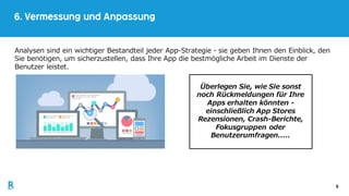 9
6. Vermessung und Anpassung
Analysen sind ein wichtiger Bestandteil jeder App-Strategie - sie geben Ihnen den Einblick, den
Sie benötigen, um sicherzustellen, dass Ihre App die bestmögliche Arbeit im Dienste der
Benutzer leistet.
Überlegen Sie, wie Sie sonst
noch Rückmeldungen für Ihre
Apps erhalten könnten -
einschließlich App Stores
Rezensionen, Crash-Berichte,
Fokusgruppen oder
Benutzerumfragen.....
 