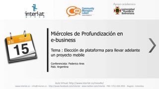 Miércoles de Profundización en
                                      e-business
                                      Tema : Elección de plataforma para llevar adelante
                                      un proyecto mobile

                                      Conferencista: Federico Ares
                                      País: Argentina




                                          Aula Virtual: http://www.interlat.co/moodle/
www.interlat.co – info@interlat.co - http://www.facebook.com/interlat - www.twitter.com/interlat - PBX: 57(1) 658 2959 - Bogotá - Colombia
 
