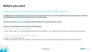 #wpewebinar
Installing WP-CLI locally allows you to remotely execute commands from your machine. WordPress.org recommends you install this
by downloading the Phar build and adding it to your machine’s path.
You can then create a config file allows you defines aliases such as production, dev, and all.
How to move files between local machine and the Gateway
# copying a single file from local to the Gateway
$ rsync data-dump.csv jrdelarosa2@jrdelarosa2.ssh.wpengine.net:/home/wpe-user/sites/jrdelarosa2/_wpeprivate
# copying an entire directory from local to the Gateway
$ rsync -v customer_exports/
jrdelarosa2@jrdelarosa2.ssh.wpengine.net:/home/wpe-user/sites/jrdelarosa2/_wpeprivate/customer_exports
Ways to increase your productivity before you even make your first command
Before you start
 