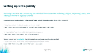 #wpewebinar
It’s important to note that WP-CLI has a lot of great built in documentation, via wp help command
# install and activate my favorite plugins on my new install
$ wp plugin install woocommerce jetpack wordpress-seo --activate
*# import a list of users from a CSV, don’t update existing users
$ wp user import-csv users.csv --skip-update
We can even create a config file that defines aliases such as production, dev, and all!
* # use a local config file to install and activate themes on multiple installs
$ wp @all theme install twentythirteen --activate
By using a WP CLI, we can quickly perform common tasks like installing plugins, importing users, and
adding a theme to a group of sites
Setting up sites quickly
 