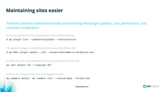 #wpewebinar
# check to see which of my active plugins have updates pending
$ wp plugin list --update=available --status=active
* # update all plugins, except WooCommerce and WordPress SEO
$ wp @dev plugin update --all --except=woocommerce,wordpress-seo
# delete the user associated with ID 123 and assign posts to user 567
wp user delete 123 --reassign 567
# delete all comments that have been flagged as spam
wp comment delete `wp comment list --status=spam --format=ids`
Maintaining sites easier
Perform common maintenance tasks around things like plugin updates, user permissions, and
comment moderation
 