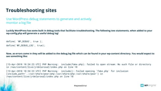 #wpewebinar
Use WordPress debug statements to generate and actively
monitor a log file
Luckily WordPress has some built in debug tools that facilitate troubleshooting. The following two statements, when added to your
wp-config.php will generate a useful debug log!
define( 'WP_DEBUG', true );
define('WP_DEBUG_LOG', true);
Now, as errors come in they will be added to the debug.log file which can be found in your wp-content directory. You would expect to
see something like:
[13-Apr-2018 18:34:23 UTC] PHP Warning: include(fake.php): failed to open stream: No such file or directory
in /nas/content/live/jrdelarosa2/index.php on line 18
[13-Apr-2018 18:34:23 UTC] PHP Warning: include(): Failed opening 'fake.php' for inclusion
(include_path='.:/usr/share/pear/php:/usr/share/php:/usr/share/pear') in
/nas/content/live/jrdelarosa2/index.php on line 18
Troubleshooting sites
 