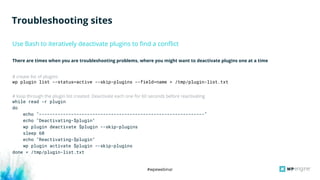 #wpewebinar
There are times when you are troubleshooting problems, where you might want to deactivate plugins one at a time
# create list of plugins
wp plugin list --status=active --skip-plugins --field=name > /tmp/plugin-list.txt
# loop through the plugin list created. Deactivate each one for 60 seconds before reactivating
while read -r plugin
do
echo "--------------------------------------------------------------"
echo "Deactivating-$plugin"
wp plugin deactivate $plugin --skip-plugins
sleep 60
echo "Reactivating-$plugin"
wp plugin activate $plugin --skip-plugins
done < /tmp/plugin-list.txt
Use Bash to iteratively deactivate plugins to find a conflict
Troubleshooting sites
 