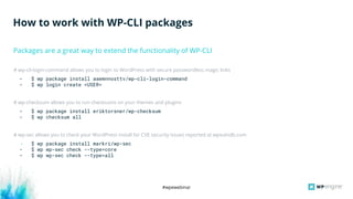 #wpewebinar
# wp-cli-login-command allows you to login to WordPress with secure passwordless magic links
- $ wp package install aaemnnosttv/wp-cli-login-command
- $ wp login create <USER>
# wp-checksum allows you to run checksums on your themes and plugins
- $ wp package install eriktorsner/wp-checksum
- $ wp checksum all
# wp-sec allows you to check your WordPress install for CVE security issues reported at wpvulndb.com
- $ wp package install markri/wp-sec
- $ wp wp-sec check --type=core
- $ wp wp-sec check --type=all
How to work with WP-CLI packages
Packages are a great way to extend the functionality of WP-CLI
 
