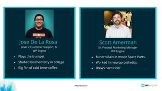 #wpewebinar
Level 2 Customer Support, Sr.
WP Engine
Jose De La Rosa
● Plays the trumpet
● Studied biochemistry in college
● Big fan of cold brew coffee
Sr. Product Marketing Manager
WP Engine
Scott Amerman
● Minor villain in movie Spare Parts
● Worked in neuroprosthetics
● Brews hard cider
 