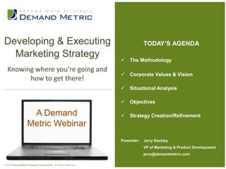 Developing & Executing                                                         TODAY’S AGENDA
  Marketing Strategy                                               The Methodology
  Knowing where you’re going and
                                                                   Corporate Values & Vision
        how to get there!
                                                                   Situational Analysis

                                                                   Objectives

                     A Demand                                      Strategy Creation/Refinement
                    Metric Webinar
                                                                  Presenter:   Jerry Rackley
                                                                               VP of Marketing & Product Development
                                                                               jerry@demandmetric.com

© 2012 Demand Metric Research Corporation. All Rights Reserved.
 