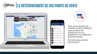LE RÉFÉRENCEMENT DE VOS
POINTS DE VENTE
Pour vous assurer une
visibilité locale, Facebook
vous propose de
référencer sur sa
plateforme vos différents
points de vente.
Ne reste plus qu’à les
promouvoir !
 