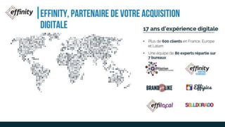 EFFINITY, PARTENAIRE DE
VOTRE ACQUISITION DIGITALE17 ans d’expérience digitale
• Plus de 600 clients en France, Europe et
Latam
• Une équipe de 80 experts répartie sur 7
bureaux
 