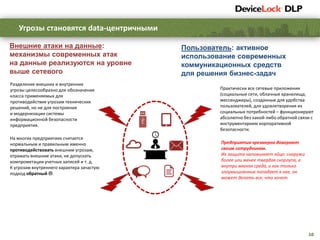 10
Угрозы становятся data-центричными
Предприятия чрезмерно доверяют
своим сотрудникам.
Их защита напоминает яйцо: снаружи
более или менее твердая скорлупа, а
внутри мягкая среда, и как только
злоумышленник попадает в нее, он
может делать все, что хочет.
На многих предприятиях считается
нормальным и правильным именно
противодействовать внешним угрозам,
отражать внешние атаки, не допускать
компрометации учетных записей и т. д.
К угрозам внутреннего характера зачастую
подход обратный .
Разделение внешних и внутренних
угрозы целесообразно для обозначения
класса применяемых для
противодействия угрозам технических
решений, но не для построения
и модернизации системы
информационной безопасности
предприятия.
Внешние атаки на данные:
механизмы современных атак
на данные реализуются на уровне
выше сетевого
Пользователь: активное
использование современных
коммуникационных средств
для решения бизнес-задач
Практически все сетевые приложения
(социальные сети, облачные хранилища,
мессенджеры), созданные для удобства
пользователей, для удовлетворения их
социальных потребностей – функционируют
абсолютно без какой-либо обратной связи с
инструментарием корпоративной
безопасности.
 