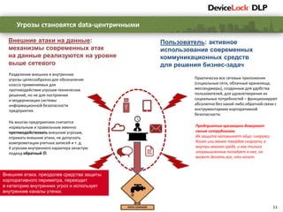 11
Угрозы становятся data-центричными
Предприятия чрезмерно доверяют
своим сотрудникам.
Их защита напоминает яйцо: снаружи
более или менее твердая скорлупа, а
внутри мягкая среда, и как только
злоумышленник попадает в нее, он
может делать все, что хочет.
На многих предприятиях считается
нормальным и правильным именно
противодействовать внешним угрозам,
отражать внешние атаки, не допускать
компрометации учетных записей и т. д.
К угрозам внутреннего характера зачастую
подход обратный .
Разделение внешних и внутренних
угрозы целесообразно для обозначения
класса применяемых для
противодействия угрозам технических
решений, но не для построения
и модернизации системы
информационной безопасности
предприятия.
Внешняя атака, преодолев средства защиты
корпоративного периметра, переходит
в категорию внутренних угроз и использует
внутренние каналы утечки.
Внешние атаки на данные:
механизмы современных атак
на данные реализуются на уровне
выше сетевого
Пользователь: активное
использование современных
коммуникационных средств
для решения бизнес-задач
Практически все сетевые приложения
(социальные сети, облачные хранилища,
мессенджеры), созданные для удобства
пользователей, для удовлетворения их
социальных потребностей – функционируют
абсолютно без какой-либо обратной связи с
инструментарием корпоративной
безопасности.
 
