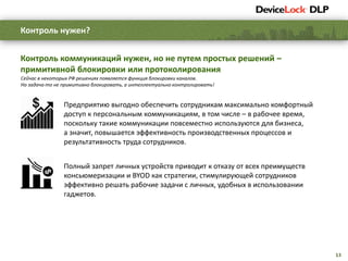 13
Предприятию выгодно обеспечить сотрудникам максимально комфортный
доступ к персональным коммуникациям, в том числе – в рабочее время,
поскольку такие коммуникации повсеместно используются для бизнеса,
а значит, повышается эффективность производственных процессов и
результативность труда сотрудников.
Полный запрет личных устройств приводит к отказу от всех преимуществ
консьюмеризации и BYOD как стратегии, стимулирующей сотрудников
эффективно решать рабочие задачи с личных, удобных в использовании
гаджетов.
Контроль нужен?
Контроль коммуникаций нужен, но не путем простых решений –
примитивной блокировки или протоколирования
Сейчас в некоторых РФ решениях появляется функция блокировки каналов.
Но задача-то не примитивно блокировать, а интеллектуально контролировать!
 
