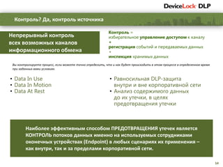 14
Контроль? Да, контроль источника
Наиболее эффективным способом ПРЕДОТВРАЩЕНИЯ утечек является
КОНТРОЛЬ потоков данных именно на используемых сотрудниками
оконечных устройствах (Endpoint) в любых сценариях их применения –
как внутри, так и за пределами корпоративной сети.
Вы контролируете процесс, если можете точно определить, что и как будет происходить в этом процессе в определенное время
при заданных вами условиях.
Контроль =
избирательное управление доступом к каналу
+
регистрация событий и передаваемых данных
+
инспекция хранимых данных
Непрерывный контроль
всех возможных каналов
информационного обмена
• Data In Use
• Data In Motion
• Data At Rest
• Равносильная DLP-защита
внутри и вне корпоративной сети
• Анализ содержимого данных
до их утечки, в целях
предотвращения утечки
 
