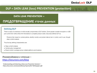 16
DLP = DATA LEAK (loss) PREVENTION (protection)
Рекомендовано к чтению –
https://securosis.com/blog
DATA LEAK PREVENTION =
ПРЕДОТВРАЩЕНИЕ УТЕЧЕК ДАННЫХ
‘Understanding and Selecting a Data Loss Prevention Solution’ –
https://securosis.com/assets/library/reports/DLP-Whitepaper.pdf
 