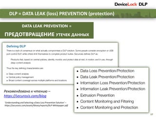 17
DLP = DATA LEAK (loss) PREVENTION (protection)
Рекомендовано к чтению –
https://securosis.com/blog
DATA LEAK PREVENTION =
ПРЕДОТВРАЩЕНИЕ УТЕЧЕК ДАННЫХ
‘Understanding and Selecting a Data Loss Prevention Solution’ –
https://securosis.com/assets/library/reports/DLP-Whitepaper.pdf
 