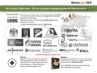 2
Отечественная компания с штаб-квартирой и офисом
разработки в Москве,
офисами продаж в США, Канаде, Великобритании,
Германии, Италии,
а также партнерской сетью по всему миру
Смарт Лайн Инк
Продукт
Программный комплекс предотвращения
утечек данных DeviceLock DLP
Более 90 000 пользователей при более
чем 7 000 000 инсталляций
Миссия
Международный лидер разработки
программных средств для защиты от
утечек данных с корпоративных
компьютеров (Endpoint DLP)
ГОД ОСНОВАНИЯ
ВЫБОРКА РОССИЙСКИХ ПОЛЬЗОВАТЕЛЕЙ
АО «Смарт Лайн Инк» - 20 лет на рынке информационной безопасности
 