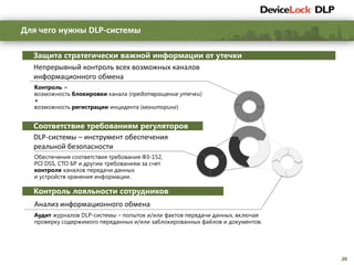 20
Для чего нужны DLP-системы
Защита стратегически важной информации от утечки
Соответствие требованиям регуляторов
Контроль =
возможность блокировки канала (предотвращение утечки)
+
возможность регистрации инцидента (мониторинг)
Обеспечения соответствия требования ФЗ-152,
PCI DSS, СТО БР и другим требованиям за счет
контроля каналов передачи данных
и устройств хранения информации.
Аудит журналов DLP-системы – попыток и/или фактов передачи данных, включая
проверку содержимого переданных и/или заблокированных файлов и документов.
Непрерывный контроль всех возможных каналов
информационного обмена
DLP-системы – инструмент обеспечения
реальной безопасности
Контроль лояльности сотрудников
Анализ информационного обмена
 