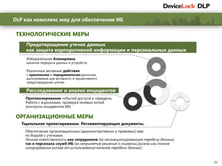 21
DLP как комплекс мер для обеспечения ИБ
Предотвращение утечек данных
как защита корпоративной информации и персональных данных
ТЕХНОЛОГИЧЕСКИЕ МЕРЫ
ОРГАНИЗАЦИОННЫЕ МЕРЫ
Расследование и анализ инцидентов
Тщательное проектирование. Регламентирующие документы.
Избирательная блокировка
каналов передачи данных и устройств,
Различные активные действия
с хранимыми и передаваемыми данными,
выполняемые для активного и проактивного
предотвращения утечек
Протоколирование событий доступа и передачи,
Работа с журналами, проверка теневых копий
(контроль инцидентов ИБ)
Обеспечение организационных (административных и правовых) мер
по борьбе с утечками.
Личная ответственность как сотрудников (за несанкционированную передачу данных),
так и персонала служб ИБ (за непринятие решения о снижении рисков или полное
игнорирование рисков от использования каналов передачи данных).
 