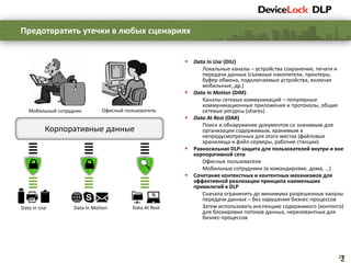 22
 Data In Use (DIU)
Локальные каналы – устройства сохранения, печати и
передачи данных (съемные накопители, принтеры,
буфер обмена, подключаемые устройства, включая
мобильные, др.)
 Data In Motion (DIM)
Каналы сетевых коммуникаций – популярные
коммуникационные приложения и протоколы, общие
сетевые ресурсы (shares)
 Data At Rest (DAR)
Поиск и обнаружение документов со значимым для
организации содержимым, хранимым в
непредусмотренных для этого местах (файловые
хранилища и файл-серверы, рабочие станции)
 Равносильная DLP-защита для пользователей внутри и вне
корпоративной сети
Офисные пользователи
Мобильные сотрудники (в командировке, дома, …)
 Сочетание контекстных и контентных механизмов для
эффективной реализации принципа наименьших
привилегий в DLP
Сначала ограничить до минимума разрешенные каналы
передачи данных – без нарушения бизнес-процессов
Затем использовать инспекцию содержимого (контента)
для блокировки потоков данных, нерелевантных для
бизнес-процессов
Предотвратить утечки в любых сценариях
2
Корпоративные данные
Офисный пользовательМобильный сотрудник
Data In Use Data In Motion Data At Rest
 