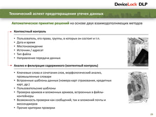 23
Технический аспект предотвращения утечек данных
Автоматическое принятие решений на основе двух взаимодополняющих методов
• Пользователь, его права, группы, в которых он состоит и т.п.
• Дата и время
• Местонахождение
• Источник / адресат
• Тип файла
• Направление передачи данных
Контекстный контроль
• Ключевые слова и сочетания слов, морфологический анализ,
промышленные словари
• Встроенные шаблоны данных (номера карт страхования, кредитных
карт, др.)
• Пользовательские шаблоны
• Проверка архивов и вложенных архивов, встроенных в файлы-
контейнеры
• Возможность проверки как сообщений, так и вложений почты и
мессенджеров
• Прочие критерии проверки
Анализ и фильтрация содержимого (контентный контроль)
 