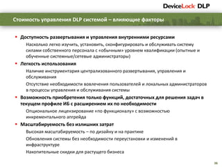 36
 Доступность развертывания и управления внутренними ресурсами
Насколько легко изучить, установить, сконфигурировать и обслуживать систему
силами собственного персонала с «обычным» уровнем квалификации (опытные и
обученные системные/сетевые администраторы)
 Легкость использования
Наличие инструментария централизованного развертывания, управления и
обслуживания
Отсутствие необходимости вовлечения пользователей и локальных администраторов
в процессы управления и обслуживания системы
 Возможность приобретения только функций, достаточных для решения задач в
текущем профиле ИБ с расширением их по необходимости
Опциональное лицензирование «по функционалу» с возможностью
инкрементального апгрейда
 Масштабируемость без излишних затрат
Высокая масштабируемость – по дизайну и на практике
Обновления системы без необходимости переустановки и изменений в
инфраструктуре
Накопительные скидки для растущего бизнеса
Стоимость управления DLP системой – влияющие факторы
 