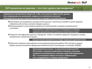37
Современная корпоративная модель ИБ, чтобы стать реально эффективной, должна
быть информационно-центричной, опираться на совокупность контроля
непосредственно данных и различных потоков их передачи и распространения.
Рассмотреть все возможные сценарии утечки данных с оконечных устройств в целях создания
избирательной системы контроля передачи данных
Минимизировать число привилегированных пользователей и внедрить ролевой доступ
к системам
Провести классификацию данных и процессов - понять, что именно предстоит защищать и каковы
приоритетные направления защиты.
Просчитать варианты дальнейшего использования результатов работы DLP-системы в задачах
общего анализа состояния информационной безопасности (интеграция с системами SIEM/BI)
DLP-технологии на практике – что стоит сделать при внедрении?
Противодействие утечкам – не единственная функция DLP.
DLP-система не должна существовать в вакууме, но должна
прозрачно интегрироваться в комплекс средств ИБ предприятия.
DLP – это инструмент работы не только с информацией,
но и с сотрудниками, и с бизнес-процессами.
Без расстановки приоритетов все будет защищено одинаково плохо
Пользователи в действительности не нуждаются в слишком
широких привилегиях для выполнения своих бизнес-задач
 