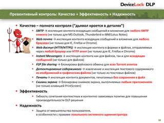 38
 Качество – полнота контроля (“дьявол кроется в деталях”)
 SMTP → инспекция контента исходящих сообщений и вложения для любого SMTP
клиента (не только для MS Outlook, Thunderbird и IBM/Lotus Notes)
 Web-почта → инспекция контента исходящих сообщений и вложения для любого
браузера (не только для IE, Firefox и Chrome)
 Web-доступ (HTTP/HTTPS) → инспекция контента в формах и файлах, отправляемых
через любой браузер или HTTP агент (не только для IE, Firefox и Chrome)
 Instant Messengers → инспекция контента как для файлов, так и для исходящих
сообщений (не только для файлов)
 P2P file sharing → блокировка файлового обмена для всех Torrent агентов
 Детектирование содержимого → извлечение и инспекция текстового содержимого
из изображений и графических файлов (не только из текстовых файлов)
 Печать→ инспекция контента документов, печатаемых без сохранения в файл
 Снимки экрана → блокировка снимков экрана, выполняемых любым приложением
(не только клавишей PrintScreen)
 Эффективность
 Гибкость сочетания контекстных и контентно-зависимых политик для повышения
производительности DLP-решения
 Надежность
 Защита от вмешательства пользователя,
в особенности с правами локального системного администратора
Превентивный контроль: Качество + Эффективность + Надежность
 