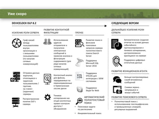 Уже скоро
Граф связей
между
пользователями
внутри
организации и
с внешними
пользователями
(по каналам
сетевых
коммуникаций)
Отправка данных
журналов,
относящихся к
заданным
пользователям /
группам,
на «свои»
(заданные)
серверы
Распространение
политик DLP с
сервера
УСИЛЕНИЕ РОЛИ СЕРВЕРА
Поддержка
SYSLOG для
интеграции с SIEM
системами
Развитие языка и
фильтров
поисковых
запросов сервера
полнотекстового
поиска Search
Server
Поддержка
Microsoft SQL
Server 2016
Поддержка
Skype for Web
ПРОЧЕЕ
DEVICELOCK DLP 8.2 СЛЕДУЮЩИЕ ВЕРСИИ
Автоматическое создание
отчетов на основе данных
событийного
протоколирования и
теневого копирования,
централизованно
хранящихся на сервере
ДАЛЬНЕЙШЕЕ УСИЛЕНИЕ РОЛИ
СЕРВЕРА
Поддержка цифровых
отпечатков данных
РАЗВИТИЕ ФУНКЦИОНАЛА АГЕНТА
Больше контролируемых
служб мгновенных
сообщений
Снимки экрана -
непрерывно и
вокруг событий
Контентный анализ
для файлов,
передаваемых на
перенаправленные
в терминальную
сессию диски
Использование
адресов
отправителя и
получателя
электронных
сообщений в
правилах анализа и
фильтрации
содержимого (для
ряда каналов
сетевых
коммуникаций)
РАЗВИТИЕ КОНТЕНТНОЙ
ФИЛЬТРАЦИИ
Теневое
копирование как
опция контентных
правил контроля
доступа /
обнаружения
РАЗВИТИЕ ПОИСКОВОГО СЕРВЕРА
• Полнотекстовый поиск с
использованием геоспецифических
и промышленных словарей,
регулярных выражений
АВТОМАТИЧЕСКИЙ
ПОЛНОТЕКСТОВЫЙ
ПОИСК
• Поисковые задачи
по расписанию
• Инкрементальный поиск
 
