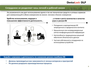 8
Сотрудники не разделяют часы личной и рабочей жизни
Эту возможность им дает использование одних и тех же технических средств и сетевых сервисов
для коммуникаций в обоих измерениях их жизни: личном и бизнес-измерении
…а также к росту количества и качества
угроз и рисков ИБ
• Попадание в корпоративную ИС
запрещенного и вредоносного контента
• Умышленные или непреднамеренные
утечки конфиденциальной информации
• Неспособность традиционных решений
обеспечить безопасность данных
• Частная собственность сотрудников на
используемые устройства
Удобство использования, ведущее к
повышению эффективности деятельности…
СЛЕДСТВИЯ
Борьба с угрозами и деятельность по снижению рисков службами ИБ
• Должны производиться вне зависимости от личных интересов и пристрастий
• Не должны разрушать производственные процессы
 