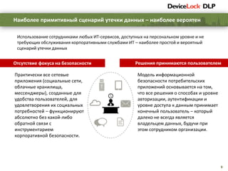 9
Наиболее примитивный сценарий утечки данных – наиболее вероятен
Использование сотрудниками любых ИТ-сервисов, доступных на персональном уровне и не
требующих обслуживания корпоративными службами ИТ – наиболее простой и вероятный
сценарий утечки данных
Отсутствие фокуса на безопасности
Практически все сетевые
приложения (социальные сети,
облачные хранилища,
мессенджеры), созданные для
удобства пользователей, для
удовлетворения их социальных
потребностей – функционируют
абсолютно без какой-либо
обратной связи с
инструментарием
корпоративной безопасности.
Решения принимаются пользователем
Модель информационной
безопасности потребительских
приложений основывается на том,
что все решения о способах и уровне
авторизации, аутентификации и
уровне доступа к данным принимает
конечный пользователь – который
далеко не всегда является
владельцем данных, будучи при
этом сотрудником организации.
 