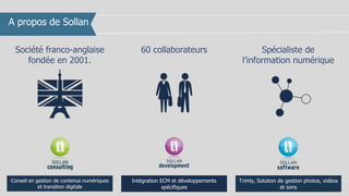 A propos de Sollan
Société franco-anglaise
fondée en 2001.
60 collaborateurs
Conseil en gestion de contenus numériques
et transition digitale
Intégration ECM et développements
spécifiques
Trimly, Solution de gestion photos, vidéos
et sons
Spécialiste de
l’information numérique
 