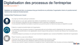 Digitalisation des processus de l'entreprise
Comment procéder ?
Digitaliser son entreprise est donc un processus long qui transforme en profondeur l’organisation interne, le positionnement
marché et les modes de fonctionnement.
Quelques Best Practices pour réussir :
Un projet qui doit être porté par la direction :
Il doit reposer sur une vision globale des métiers et spécificités d’une entreprise
Il est nécessaire d’identifier les axes stratégiques avant d’optimiser et digitaliser les processus
Il est essentiel d’identifier les leaders et sponsors qui pourront porter en interne les enjeux et objectifs du projet
D’abord un projet de transformation de l’organisation :
L’optimisation des processus humains et organisationnels est primordiale avant le déploiement de nouveaux outils.
Les axes de transformation et de digitalisation doivent toujours être pensés en fonction des Retours Sur Investissements
envisagés
Toutes les étapes du processus ne sont pas forcément à digitaliser pour conserver flexibilité et réactivité de l’organisation
Placer l’humain au cœur de la réflexion :
Favoriser les pratiques collaboratives dans la modélisation des processus cibles
Penser en terme de parcours utilisateurs plutôt qu’en terme de fonctionnalités
Ne pas sous estimer l’aspect conduite du changement dans l’implémentation des nouveaux processus digitalisés
 